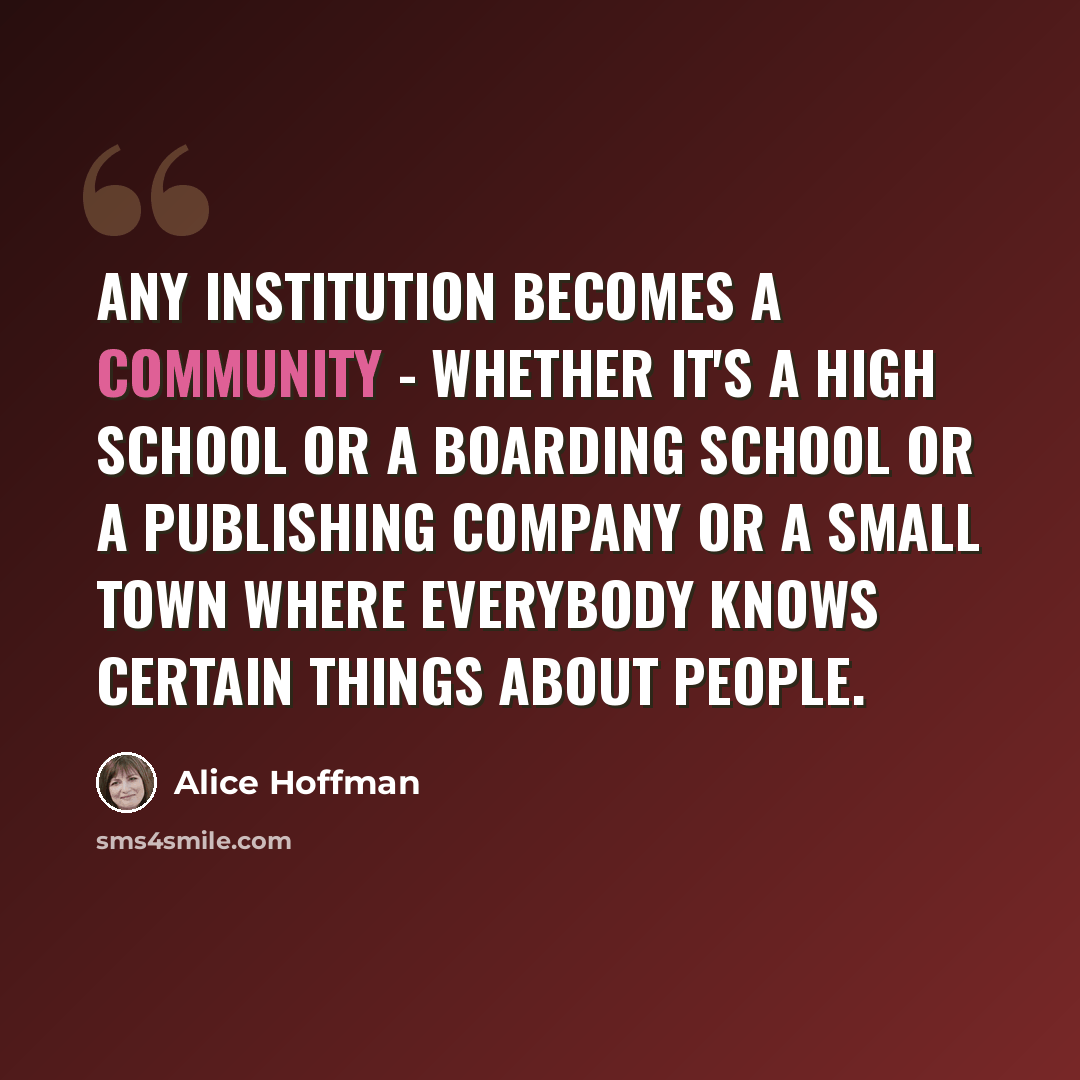 “Any institution becomes a community - whether it's a high school or a boarding school or a publishing company or a small town where everybody knows certain things about people.” quote by Alice Hoffman