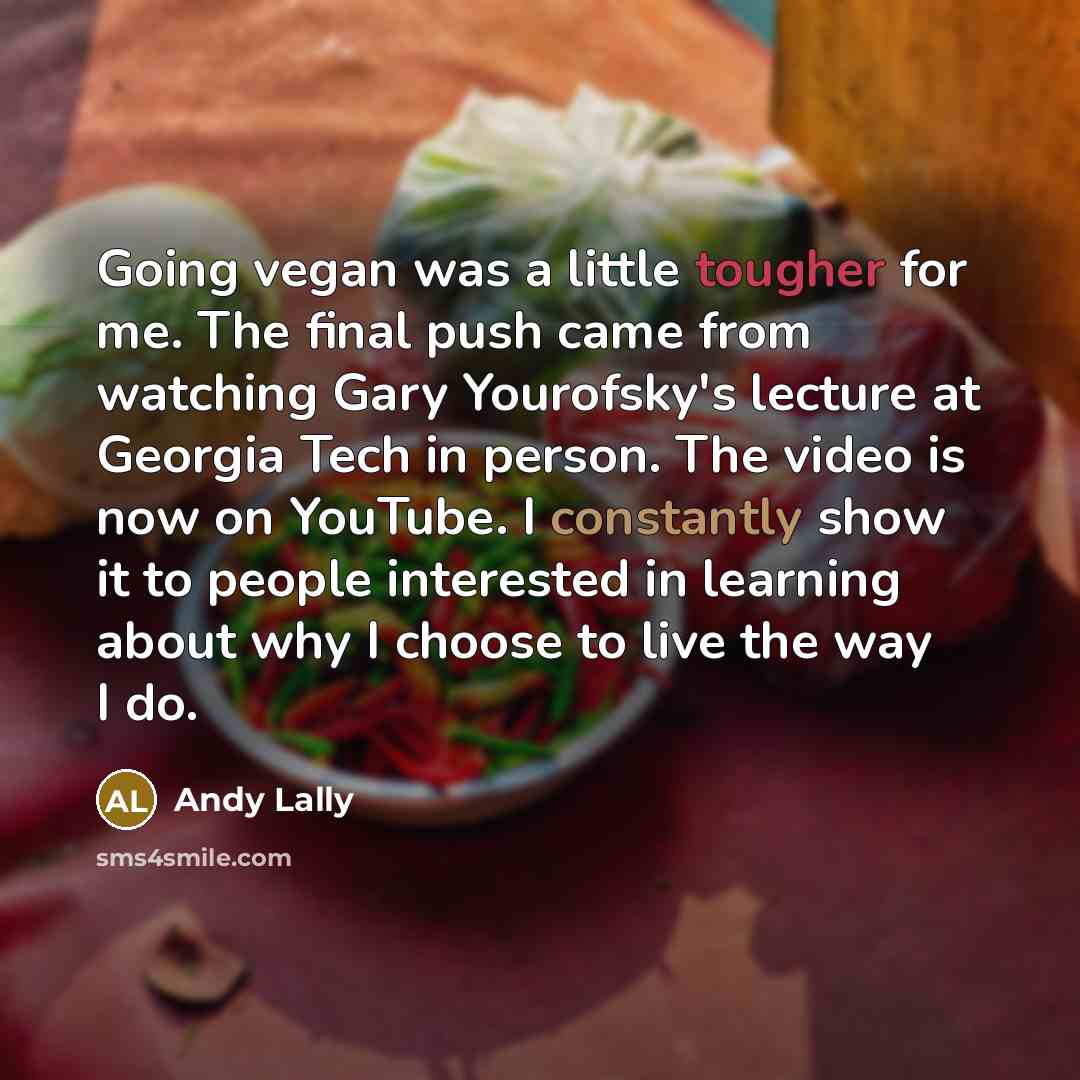 “Going vegan was a little tougher for me. The final push came from watching Gary Yourofsky's lecture at Georgia Tech in person. The video is now on YouTube. I constantly show it to people interested in learning about why I choose to live the way I do.” quote by Andy Lally