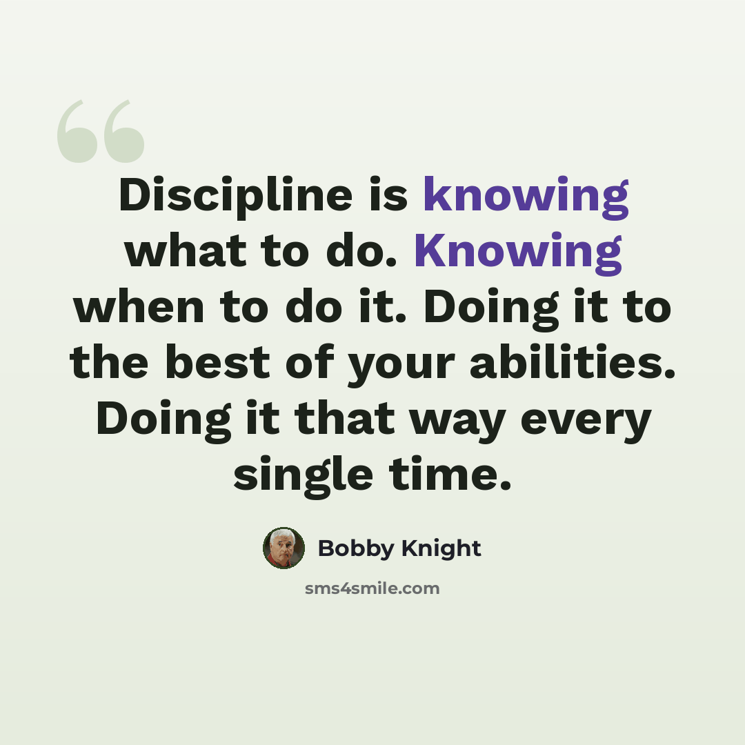 “Discipline is knowing what to do. Knowing when to do it. Doing it to the best of your abilities. Doing it that way every single time.” quote by Bobby Knight