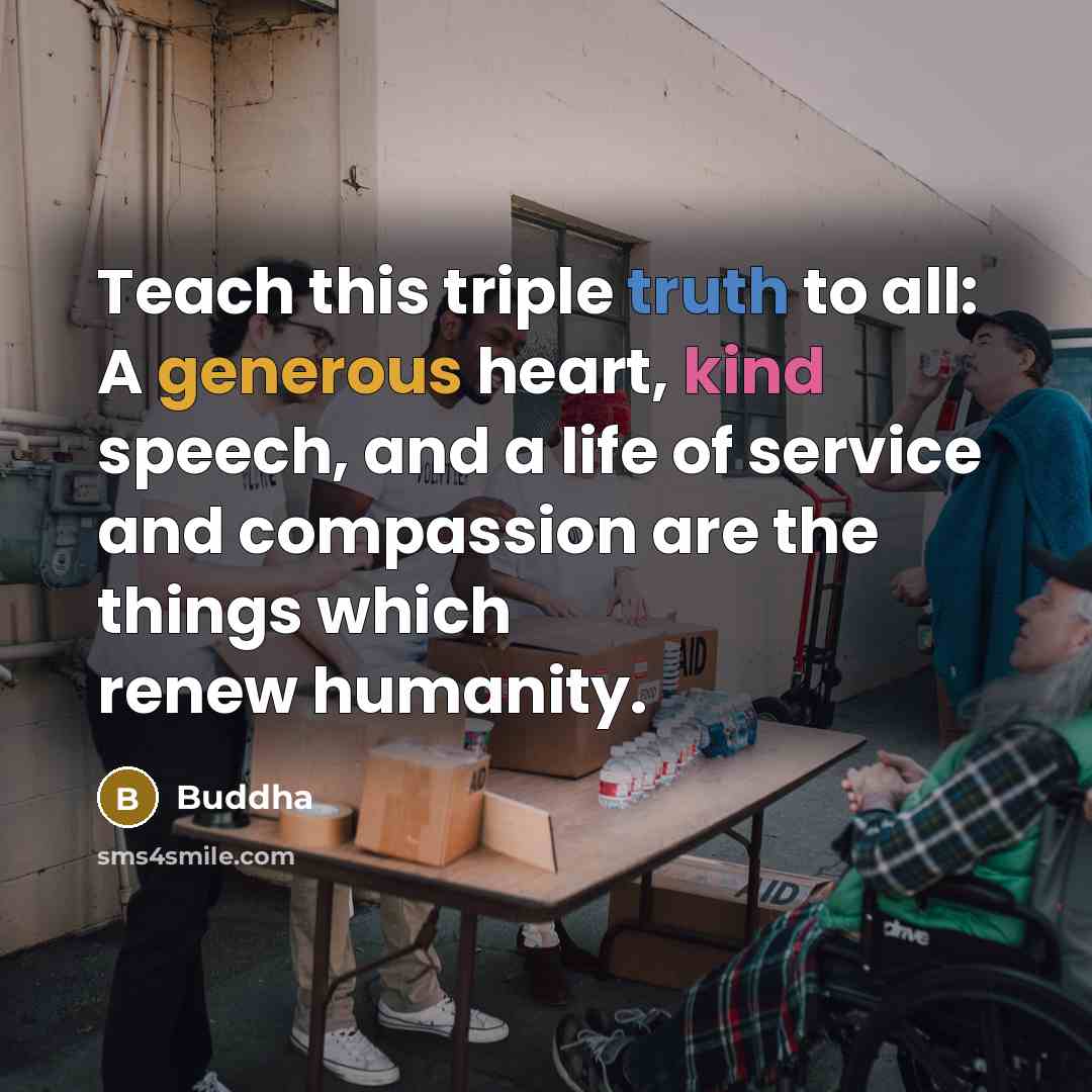 “Teach this triple truth to all: A generous heart, kind speech, and a life of service and compassion are the things which renew humanity.” quote by Buddha