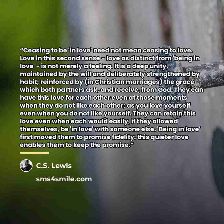 “Ceasing to be 'in love' need not mean ceasing to love. Love in this second sense - love as distinct from 'being in love' - is not merely a feeling. It is a deep unity, maintained by the will and deliberately strengthened by habit; reinforced by (in Christian marriages) the grace which both…” quote by C.S. Lewis