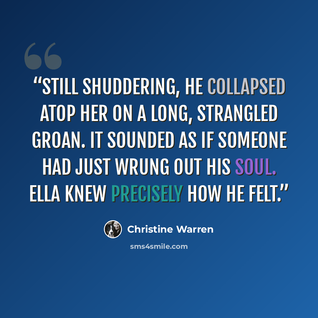 “Still shuddering, he collapsed atop her on a long, strangled groan. It sounded as if someone had just wrung out his soul. Ella knew precisely how he felt.” quote by Christine Warren