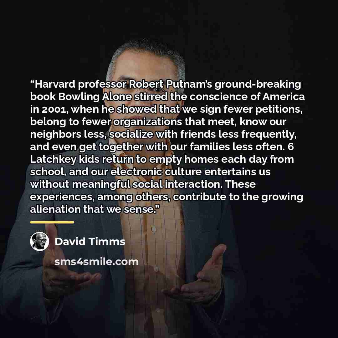 “Harvard professor Robert Putnam’s ground-breaking book Bowling Alone stirred the conscience of America in 2001, when he showed that we sign fewer petitions, belong to fewer organizations that meet, know our neighbors less, socialize with friends less frequently, and even get together with our…” quote by David Timms