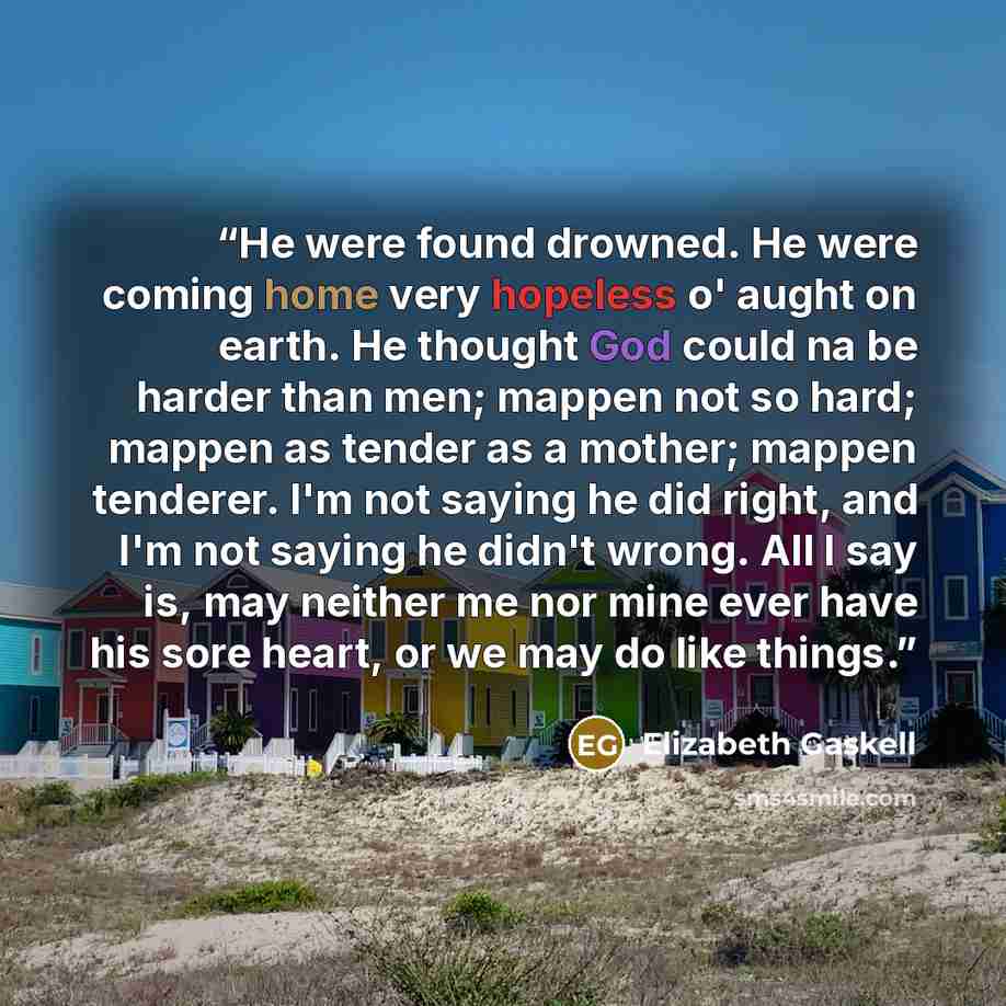 “He were found drowned. He were coming home very hopeless o' aught on earth. He thought God could na be harder than men; mappen not so hard; mappen as tender as a mother; mappen tenderer. I'm not saying he did right, and I'm not saying he didn't wrong. All I say is, may neither me nor mine ever…” quote by Elizabeth Gaskell