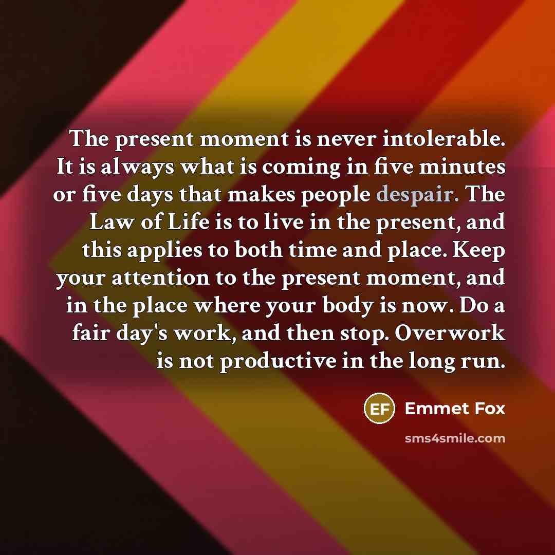 “The present moment is never intolerable. It is always what is coming in five minutes or five days that makes people despair. The Law of Life is to live in the present, and this applies to both time and place. Keep your attention to the present moment, and in the place where your body is now. Do a…” quote by Emmet Fox