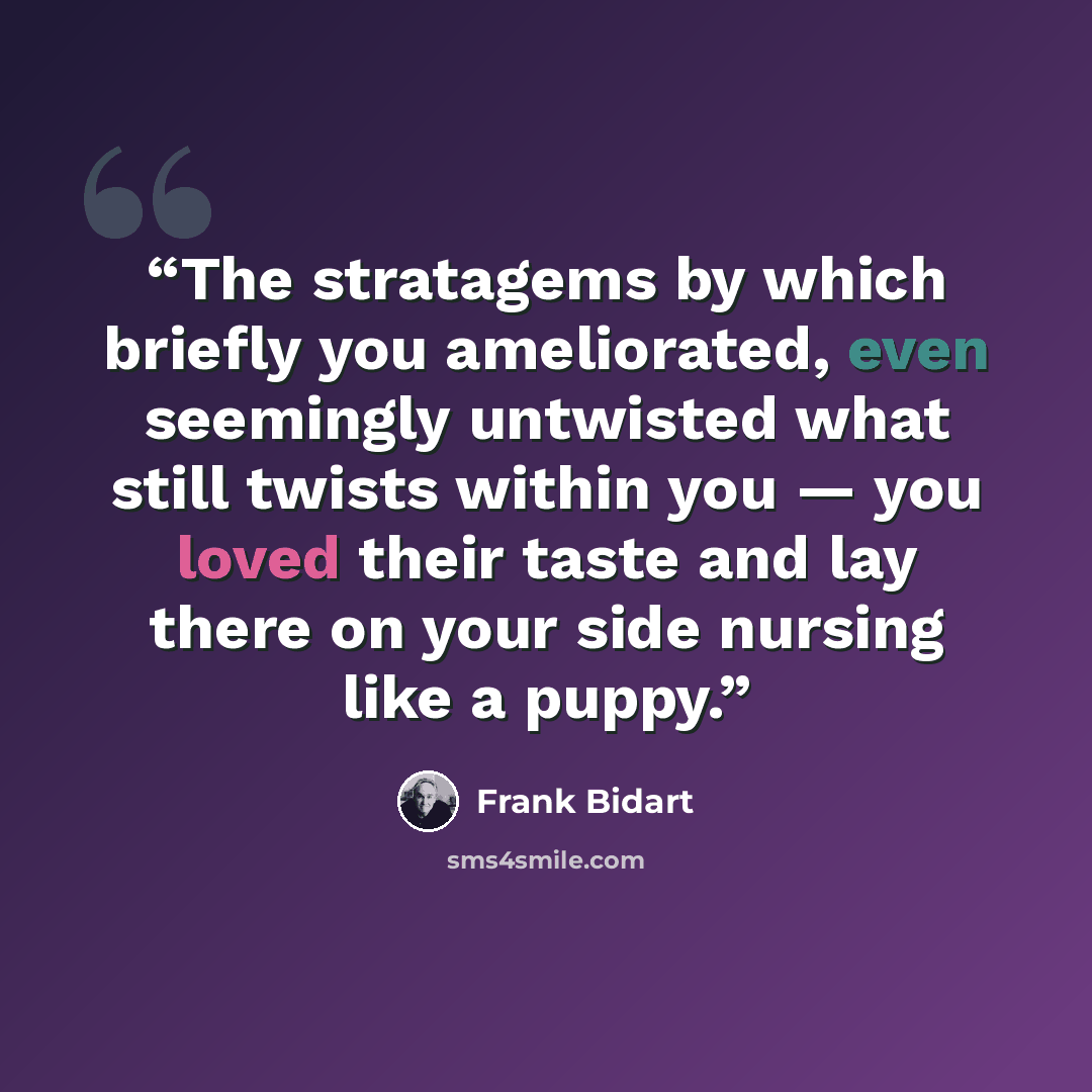 “The stratagems by which briefly you ameliorated, even seemingly untwisted what still twists within you — you loved their taste and lay there on your side nursing like a puppy.” quote by Frank Bidart