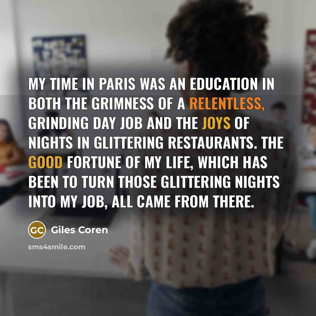 “My time in Paris was an education in both the grimness of a relentless, grinding day job and the joys of nights in glittering restaurants. The good fortune of my life, which has been to turn those glittering nights into my job, all came from there.” quote by Giles Coren