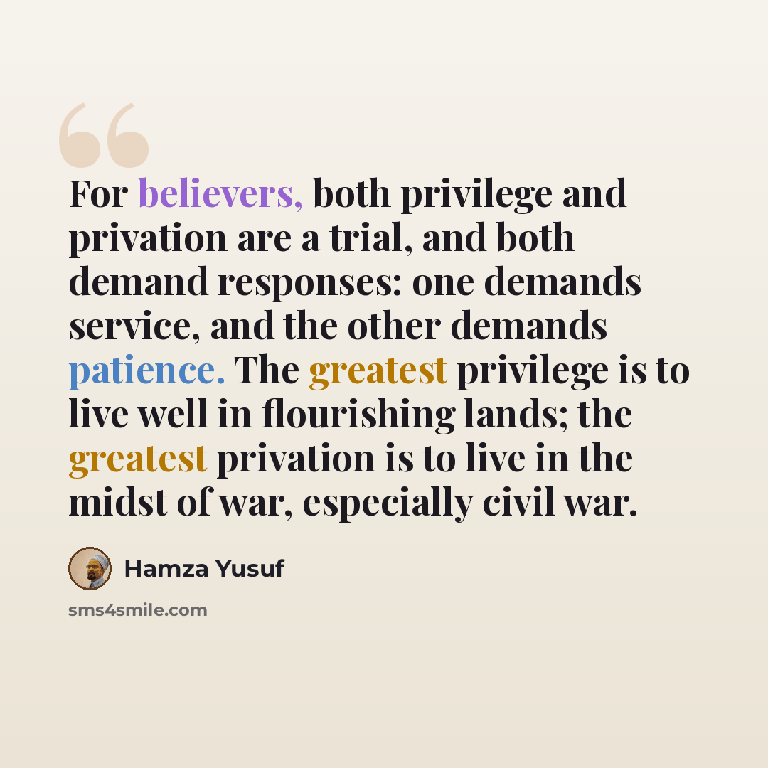 “For believers, both privilege and privation are a trial, and both demand responses: one demands service, and the other demands patience. The greatest privilege is to live well in flourishing lands; the greatest privation is to live in the midst of war, especially civil war.” quote by Hamza Yusuf