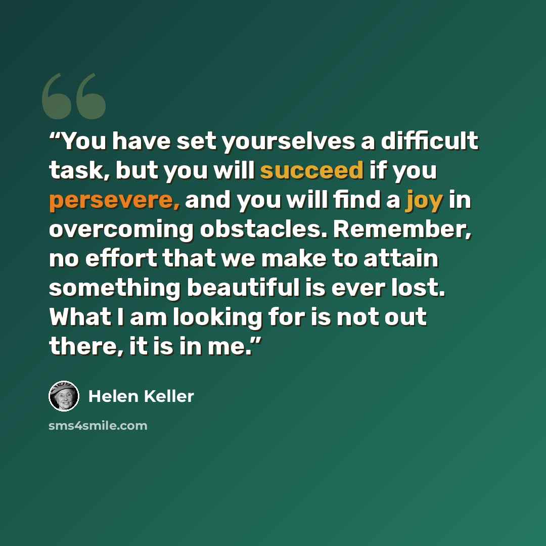 “You have set yourselves a difficult task, but you will succeed if you persevere, and you will find a joy in overcoming obstacles. Remember, no effort that we make to attain something beautiful is ever lost. What I am looking for is not out there, it is in me.” quote by Helen Keller