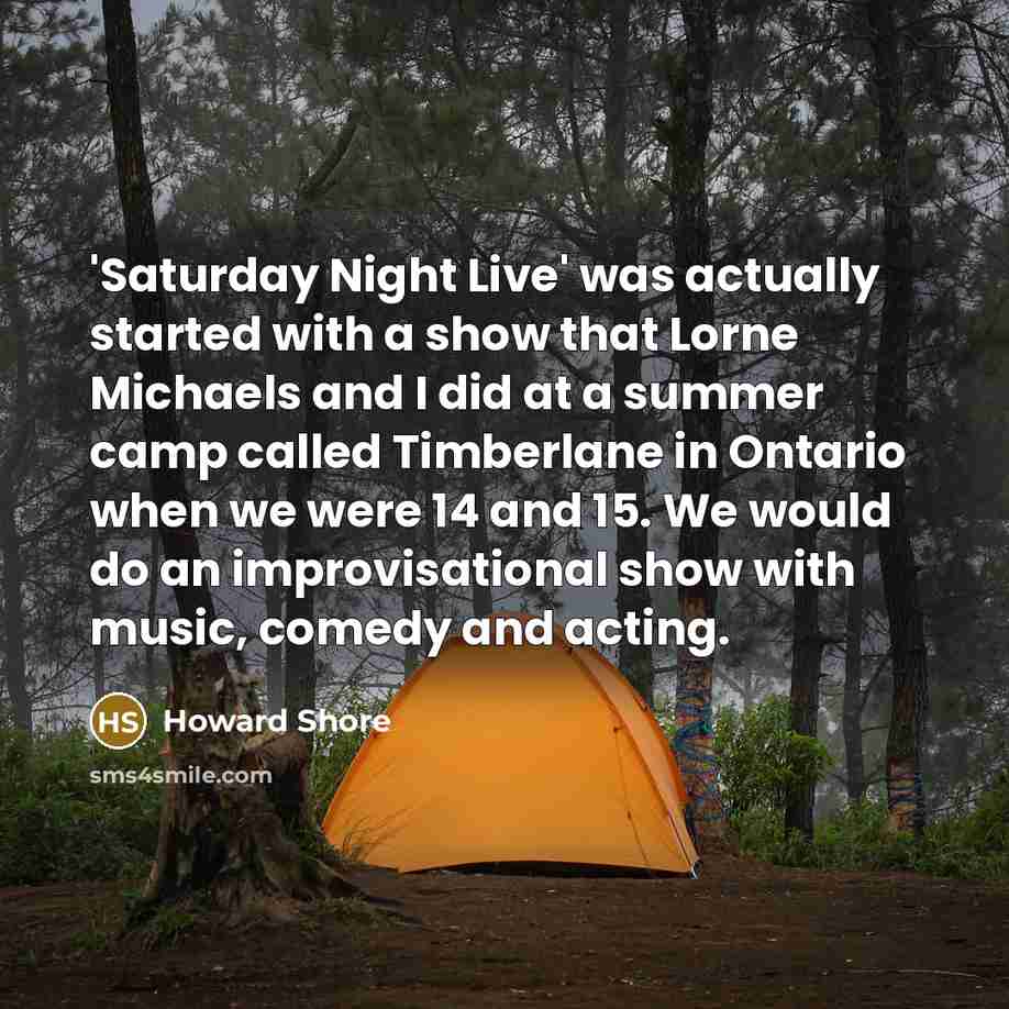 “'Saturday Night Live' was actually started with a show that Lorne Michaels and I did at a summer camp called Timberlane in Ontario when we were 14 and 15. We would do an improvisational show with music, comedy and acting.” quote by Howard Shore
