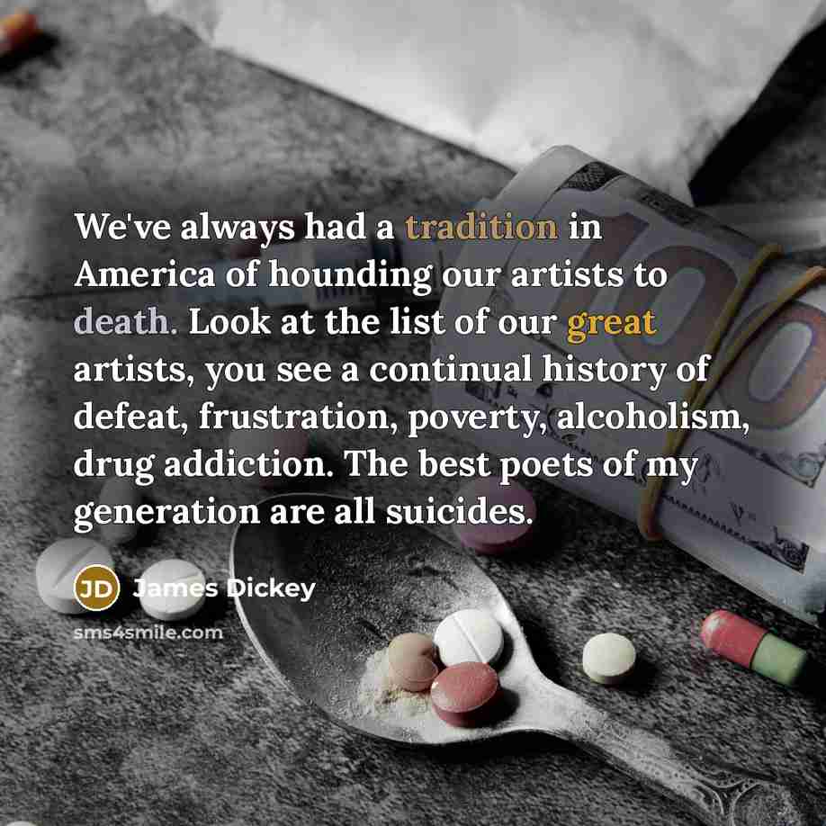 “We've always had a tradition in America of hounding our artists to death. Look at the list of our great artists, you see a continual history of defeat, frustration, poverty, alcoholism, drug addiction. The best poets of my generation are all suicides.” quote by James Dickey