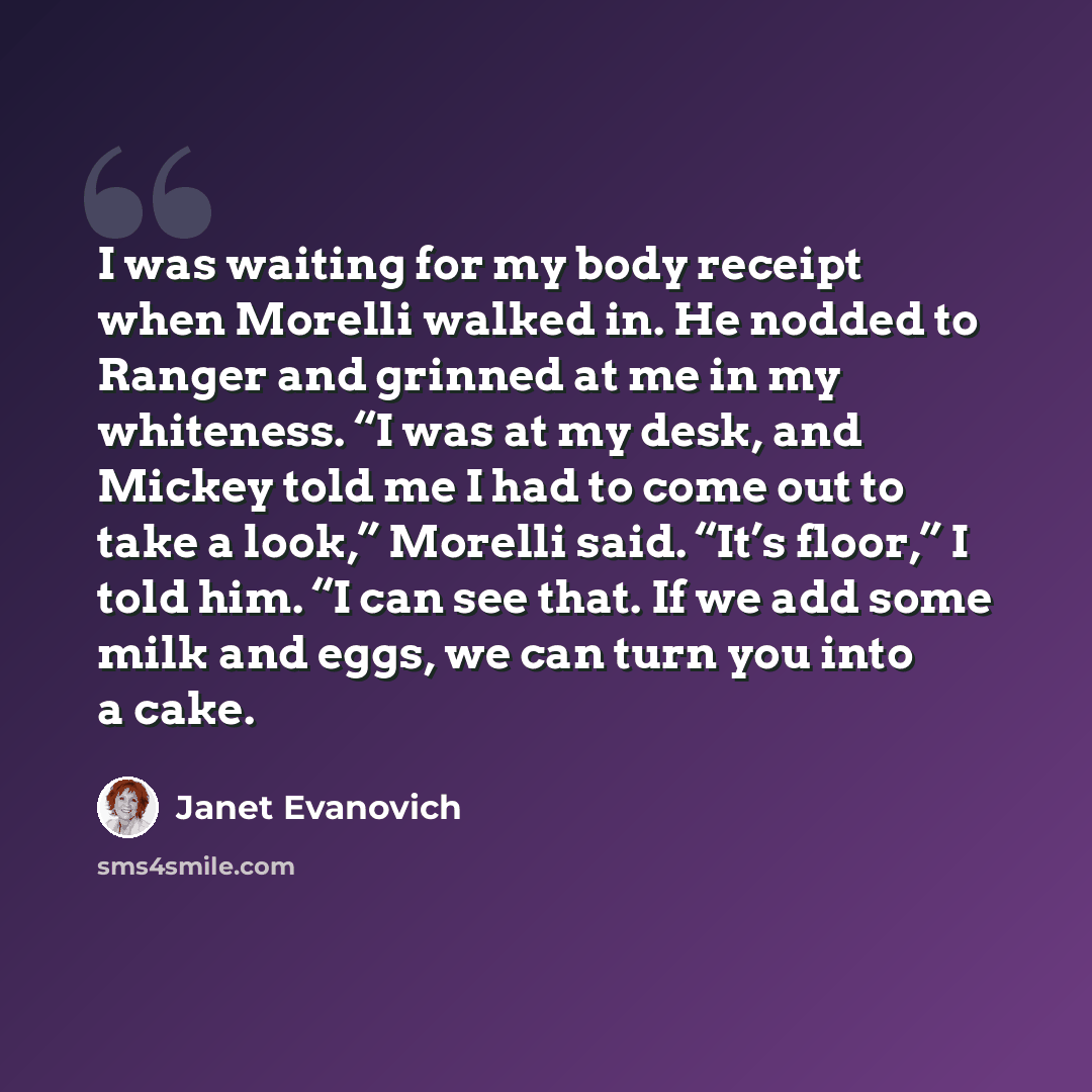 “I was waiting for my body receipt when Morelli walked in. He nodded to Ranger and grinned at me in my whiteness. “I was at my desk, and Mickey told me I had to come out to take a look,” Morelli said. “It’s floor,” I told him. “I can see that. If we add some milk and eggs, we can turn you into a…” quote by Janet Evanovich
