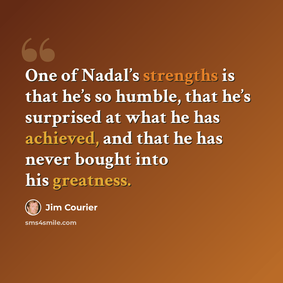 “One of Nadal’s strengths is that he’s so humble, that he’s surprised at what he has achieved, and that he has never bought into his greatness.” quote by Jim Courier