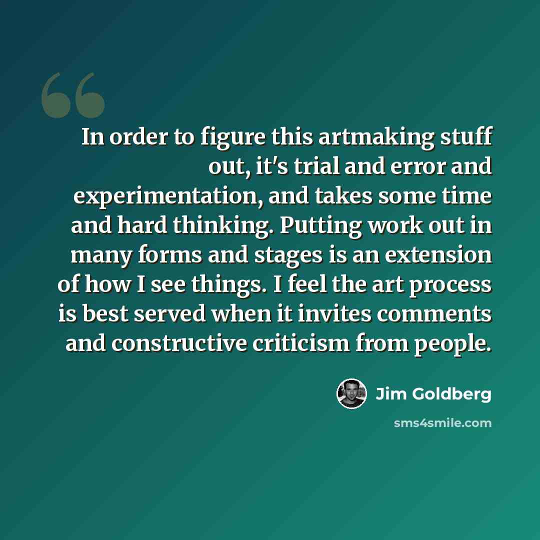 “In order to figure this artmaking stuff out, it's trial and error and experimentation, and takes some time and hard thinking. Putting work out in many forms and stages is an extension of how I see things. I feel the art process is best served when it invites comments and constructive criticism…” quote by Jim Goldberg