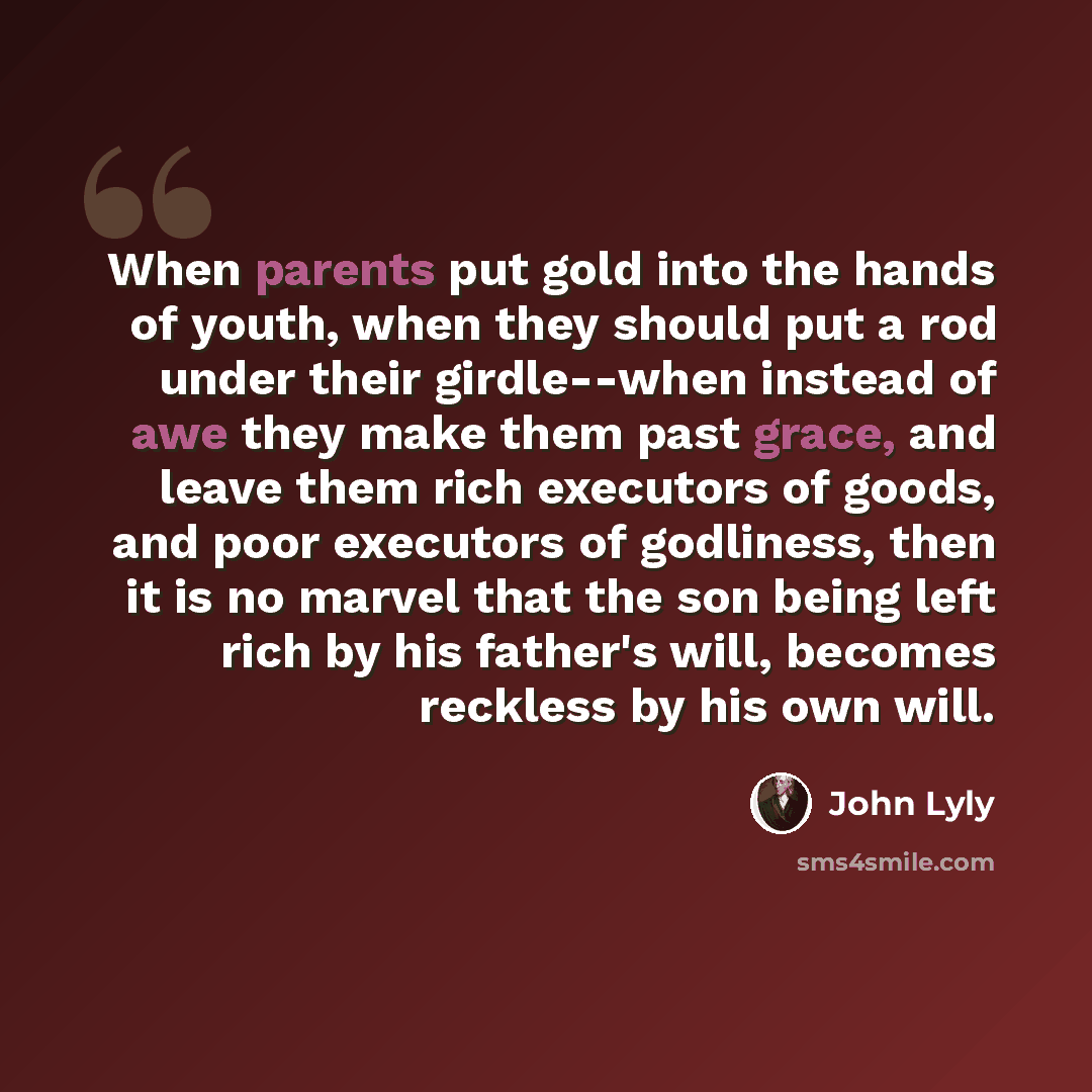“When parents put gold into the hands of youth, when they should put a rod under their girdle--when instead of awe they make them past grace, and leave them rich executors of goods, and poor executors of godliness, then it is no marvel that the son being left rich by his father's will, becomes…” quote by John Lyly