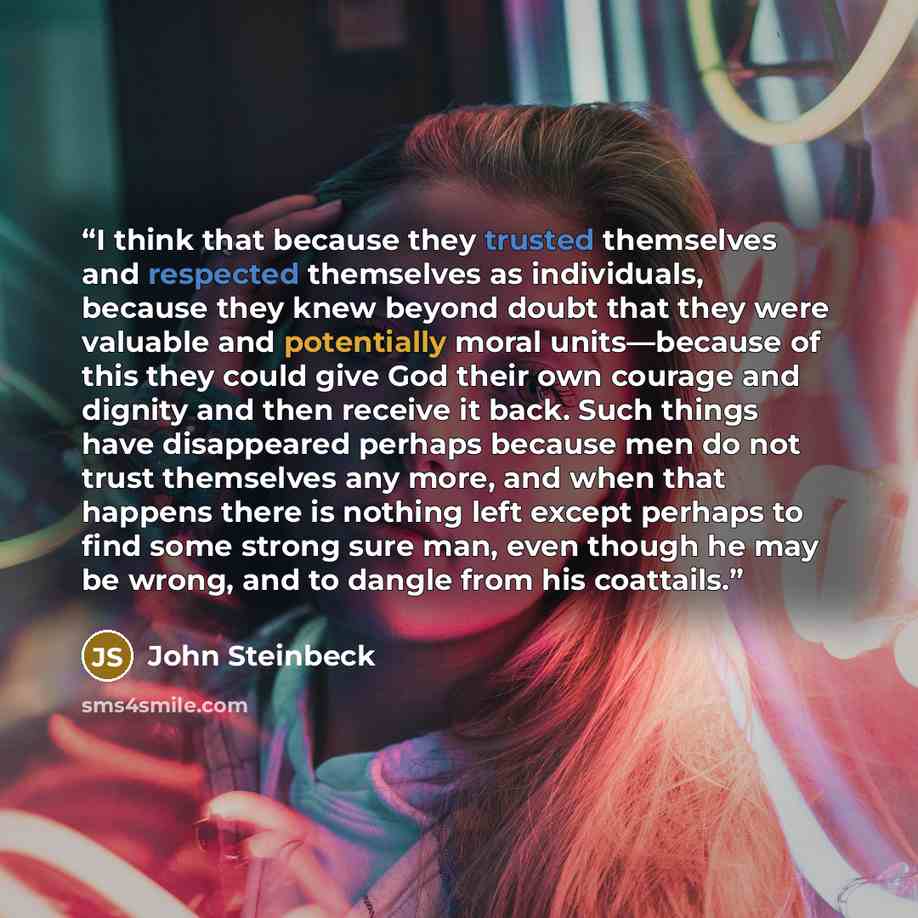 “I think that because they trusted themselves and respected themselves as individuals, because they knew beyond doubt that they were valuable and potentially moral units—because of this they could give God their own courage and dignity and then receive it back. Such things have disappeared perhaps…” quote by John Steinbeck