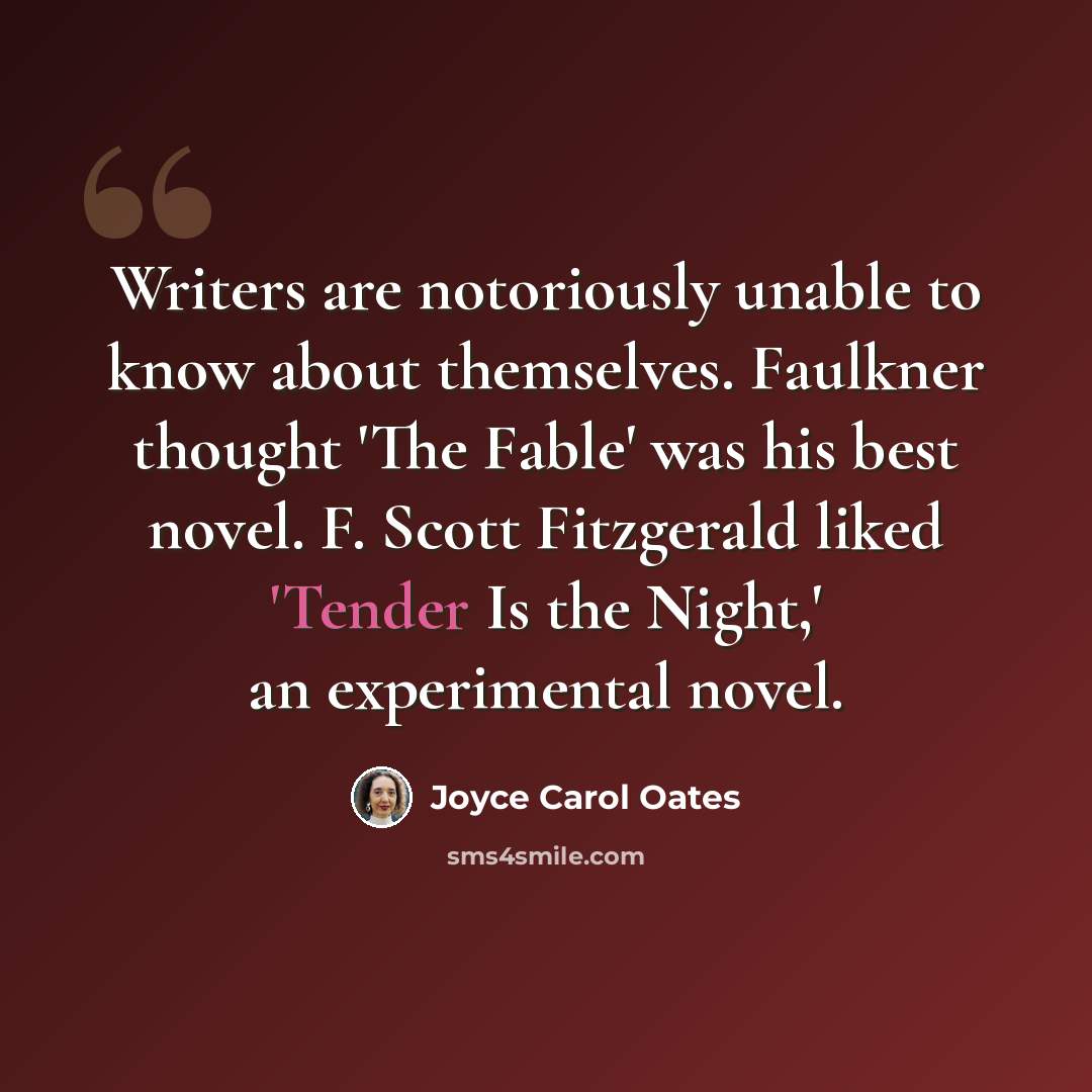 “Writers are notoriously unable to know about themselves. Faulkner thought 'The Fable' was his best novel. F. Scott Fitzgerald liked 'Tender Is the Night,' an experimental novel.” quote by Joyce Carol Oates