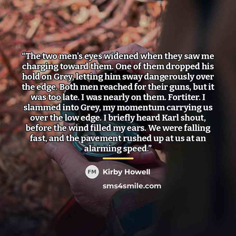“The two men's eyes widened when they saw me charging toward them. One of them dropped his hold on Grey, letting him sway dangerously over the edge. Both men reached for their guns, but it was too late. I was nearly on them. Fortiter. I slammed into Grey, my momentum carrying us over the low edge…” quote by Kirby Howell
