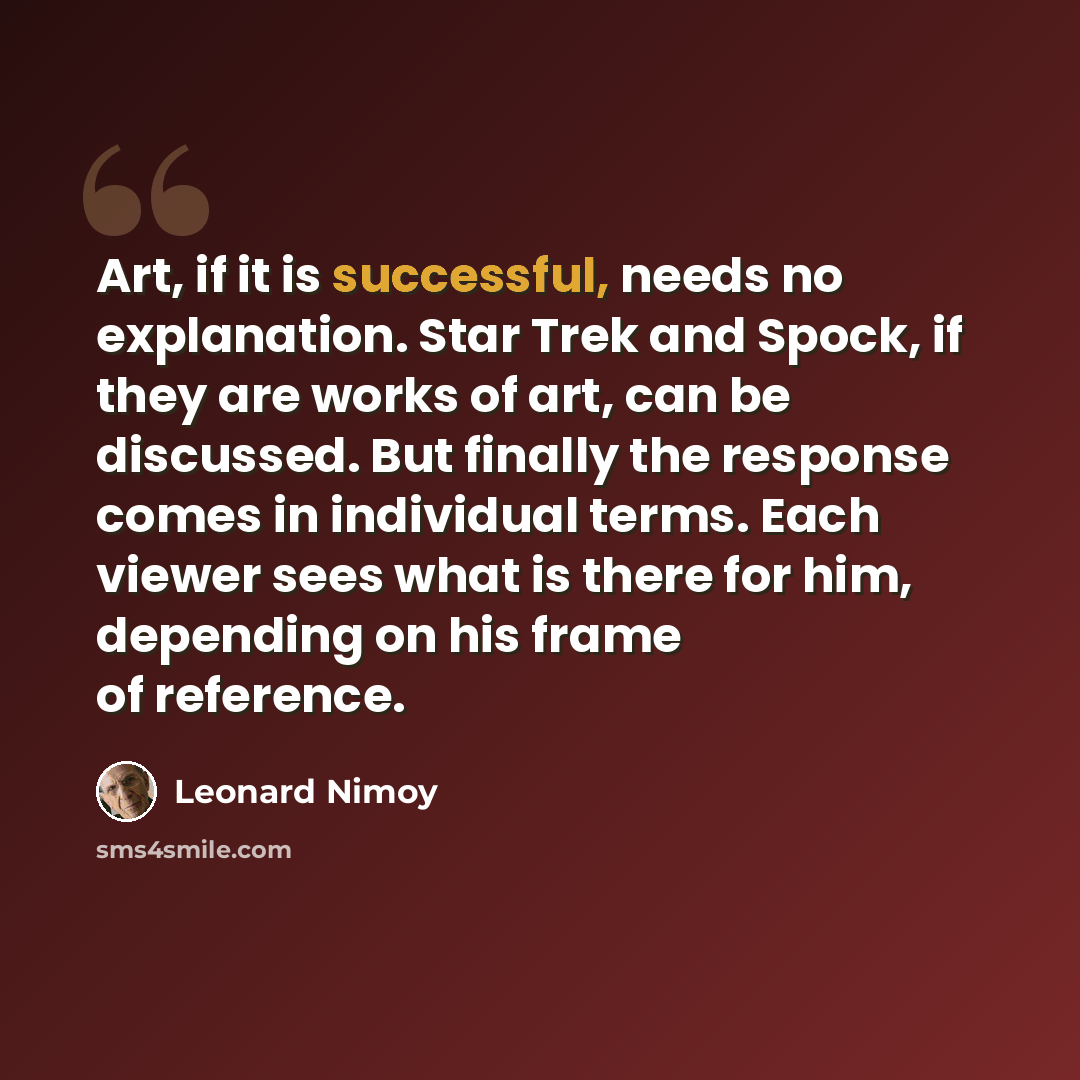 “Art, if it is successful, needs no explanation. Star Trek and Spock, if they are works of art, can be discussed. But finally the response comes in individual terms. Each viewer sees what is there for him, depending on his frame of reference.” quote by Leonard Nimoy