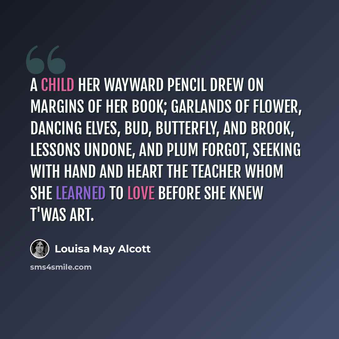 “A child her wayward pencil drew On margins of her book; Garlands of flower, dancing elves, Bud, butterfly, and brook, Lessons undone, and plum forgot, Seeking with hand and heart The teacher whom she learned to love Before she knew t'was Art.” quote by Louisa May Alcott