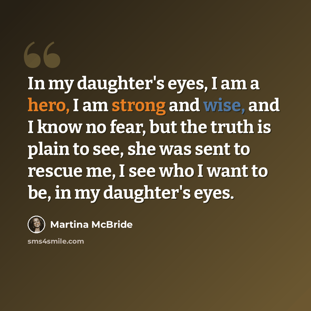 “In my daughter's eyes, I am a hero, I am strong and wise, and I know no fear, but the truth is plain to see, she was sent to rescue me, I see who I want to be, in my daughter's eyes.” quote by Martina McBride