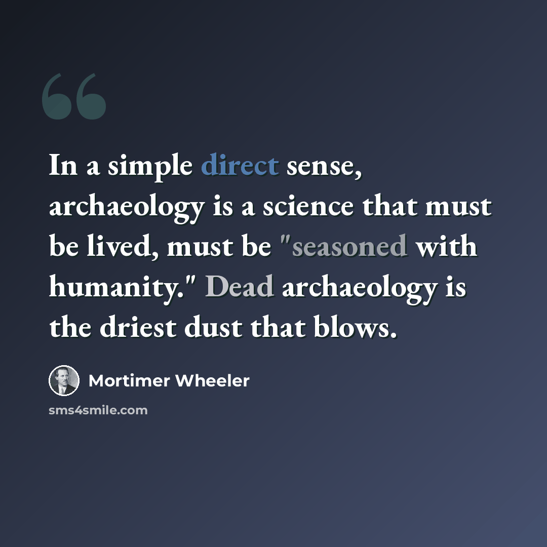 “In a simple direct sense, archaeology is a science that must be lived, must be "seasoned with humanity." Dead archaeology is the driest dust that blows.” quote by Mortimer Wheeler