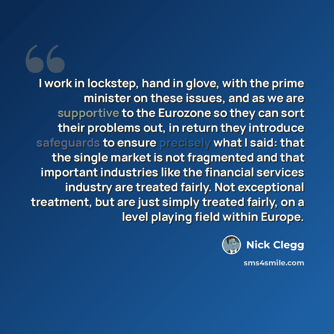 “I work in lockstep, hand in glove, with the prime minister on these issues, and as we are supportive to the Eurozone so they can sort their problems out, in return they introduce safeguards to ensure precisely what I said: that the single market is not fragmented and that important industries like…” quote by Nick Clegg