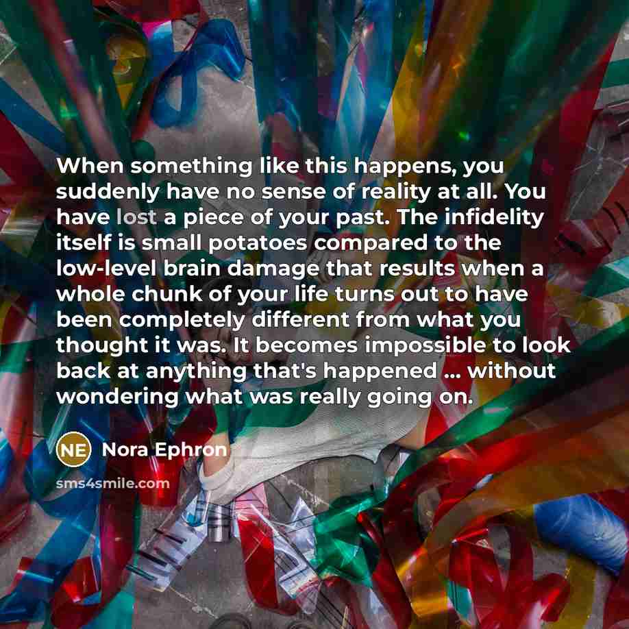 “When something like this happens, you suddenly have no sense of reality at all. You have lost a piece of your past. The infidelity itself is small potatoes compared to the low-level brain damage that results when a whole chunk of your life turns out to have been completely different from what you…” quote by Nora Ephron