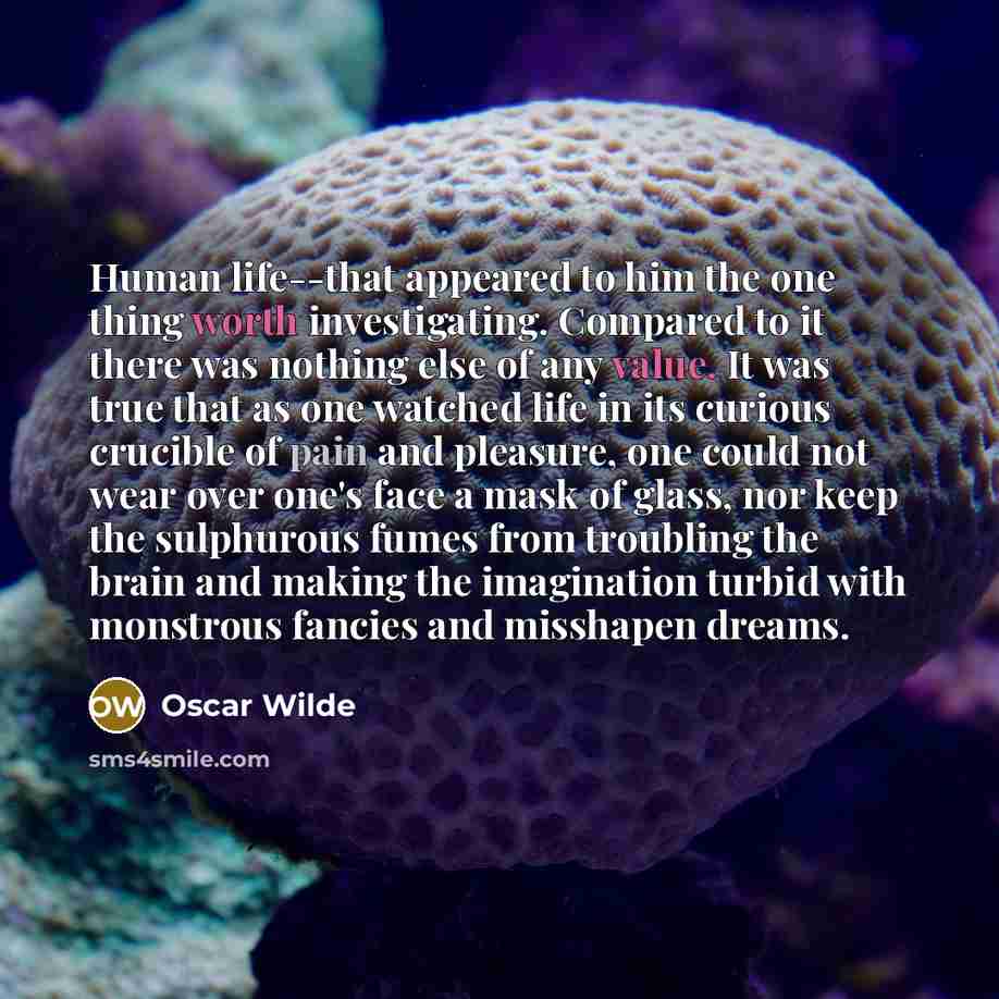 “Human life--that appeared to him the one thing worth investigating. Compared to it there was nothing else of any value. It was true that as one watched life in its curious crucible of pain and pleasure, one could not wear over one's face a mask of glass, nor keep the sulphurous fumes from…” quote by Oscar Wilde