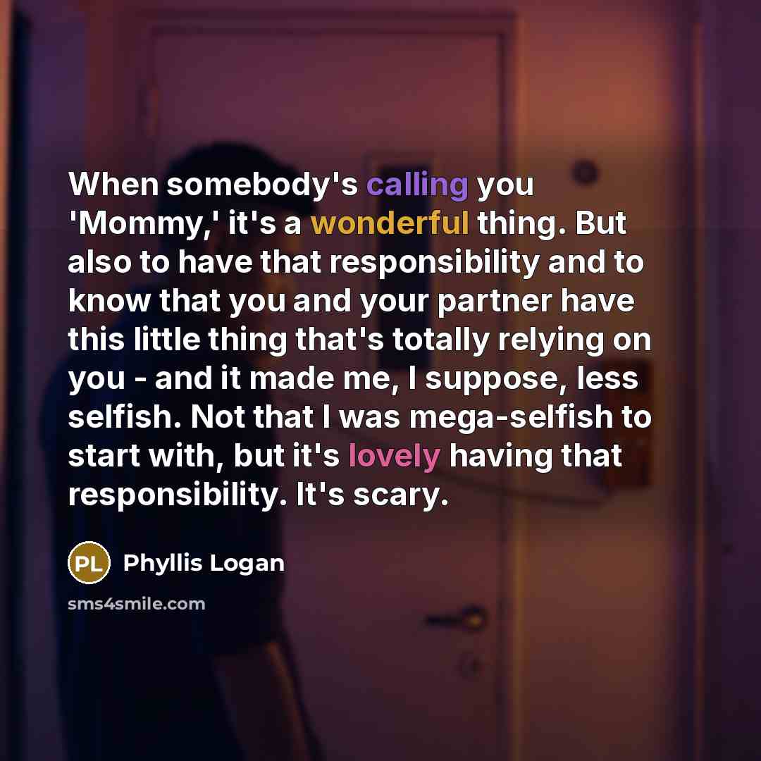 “When somebody's calling you 'Mommy,' it's a wonderful thing. But also to have that responsibility and to know that you and your partner have this little thing that's totally relying on you - and it made me, I suppose, less selfish. Not that I was mega-selfish to start with, but it's lovely having…” quote by Phyllis Logan