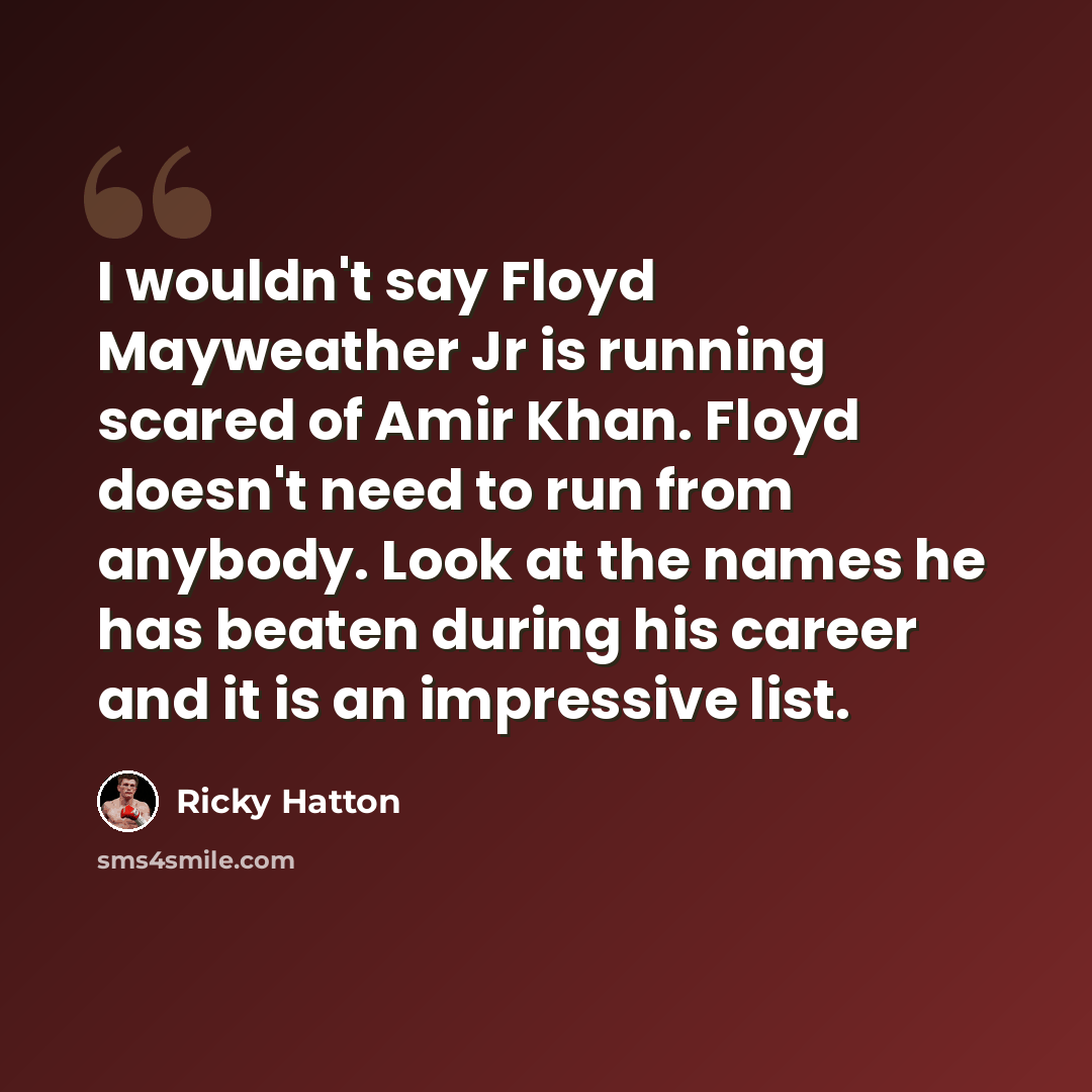 “I wouldn't say Floyd Mayweather Jr is running scared of Amir Khan. Floyd doesn't need to run from anybody. Look at the names he has beaten during his career and it is an impressive list.” quote by Ricky Hatton
