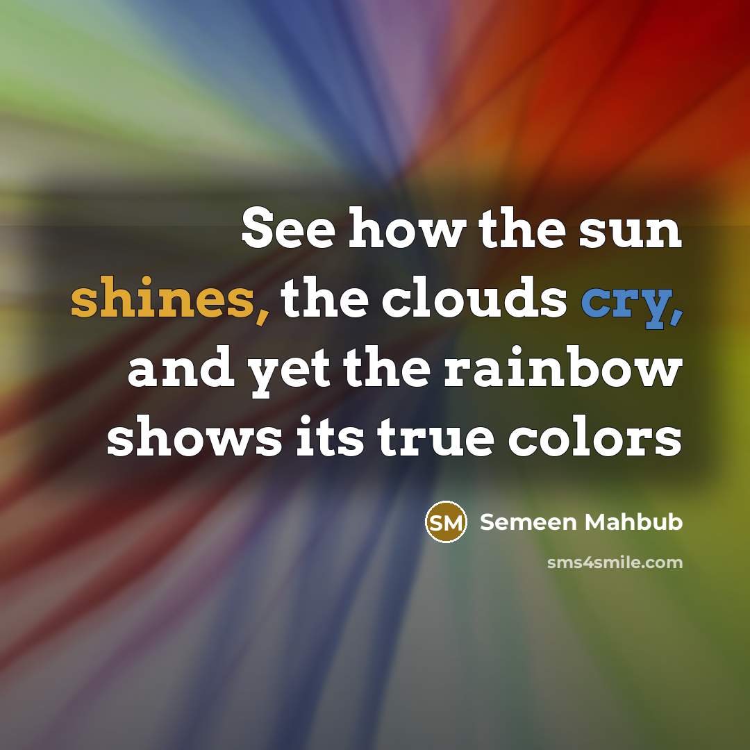 “See how the sun shines, the clouds cry, and yet the rainbow shows its true colors” quote by Semeen Mahbub