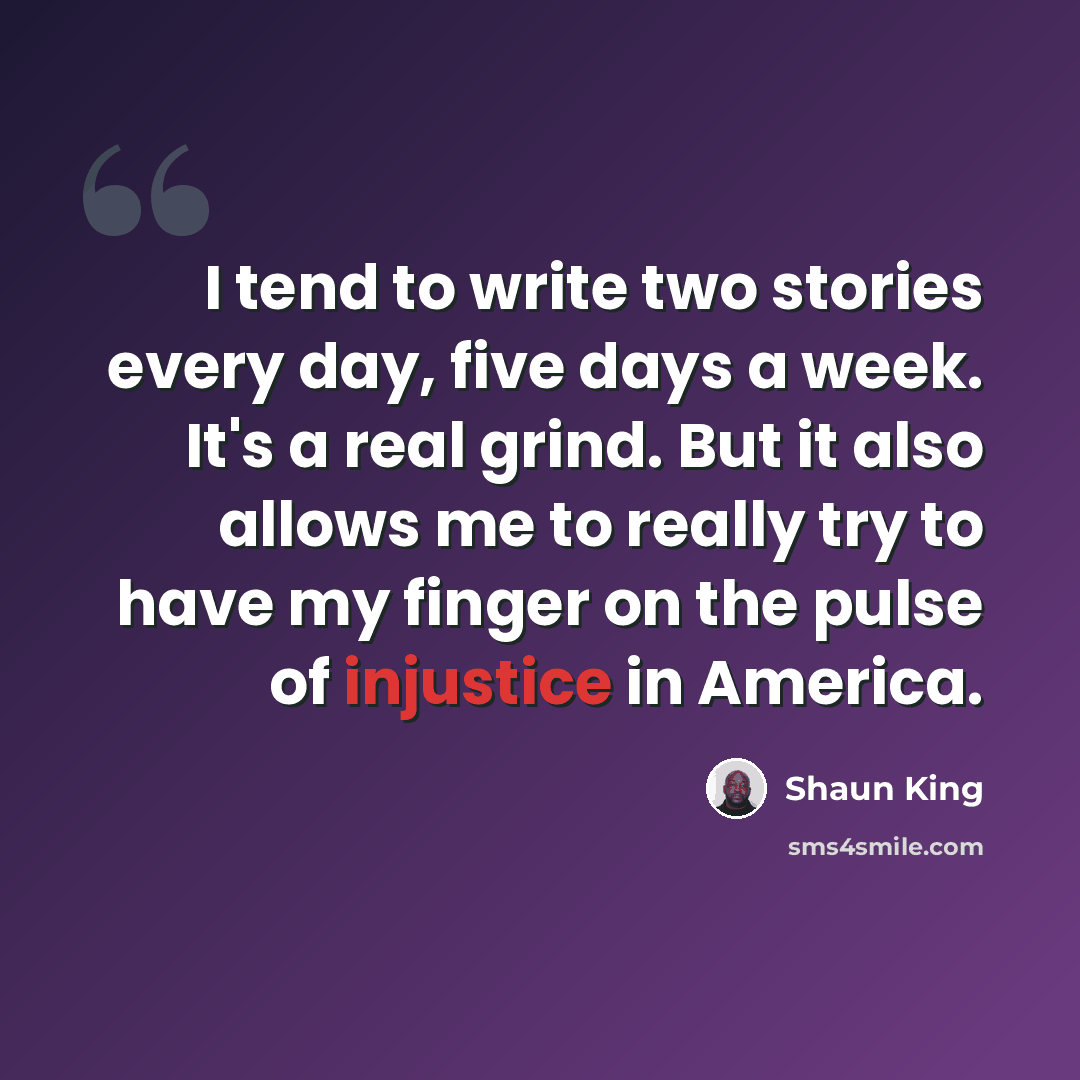 “I tend to write two stories every day, five days a week. It's a real grind. But it also allows me to really try to have my finger on the pulse of injustice in America.” quote by Shaun King
