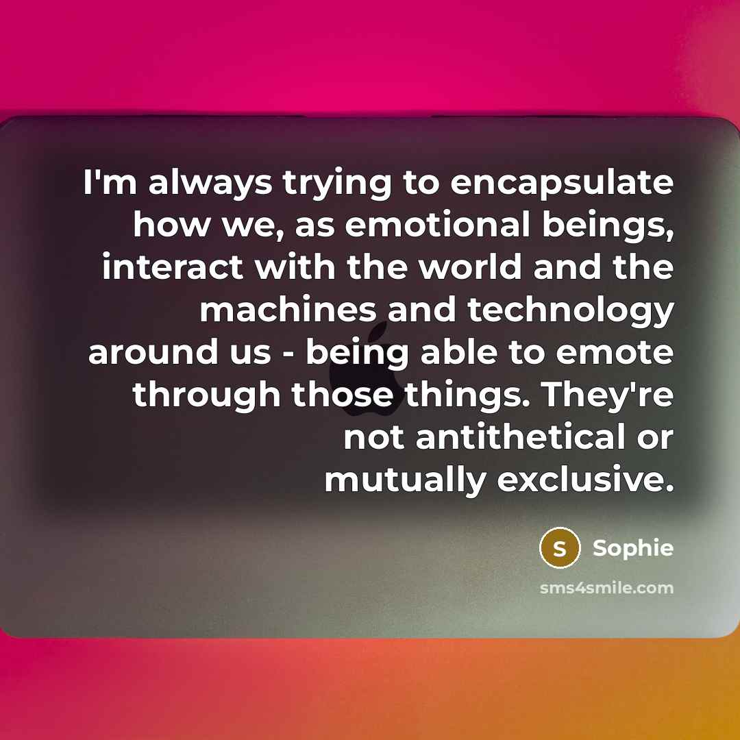 “I'm always trying to encapsulate how we, as emotional beings, interact with the world and the machines and technology around us - being able to emote through those things. They're not antithetical or mutually exclusive.” quote by Sophie