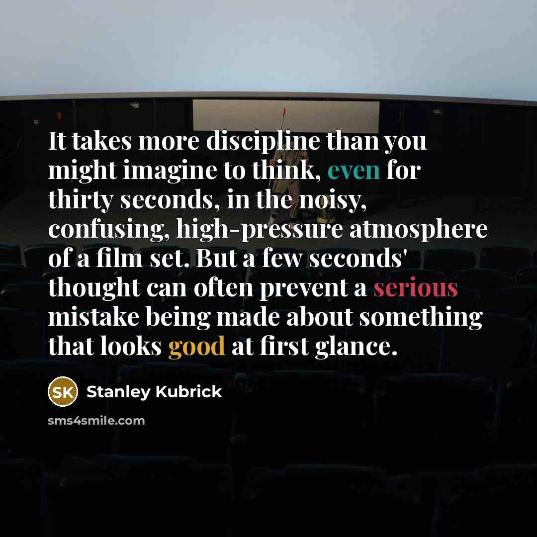 “It takes more discipline than you might imagine to think, even for thirty seconds, in the noisy, confusing, high-pressure atmosphere of a film set. But a few seconds' thought can often prevent a serious mistake being made about something that looks good at first glance.” quote by Stanley Kubrick