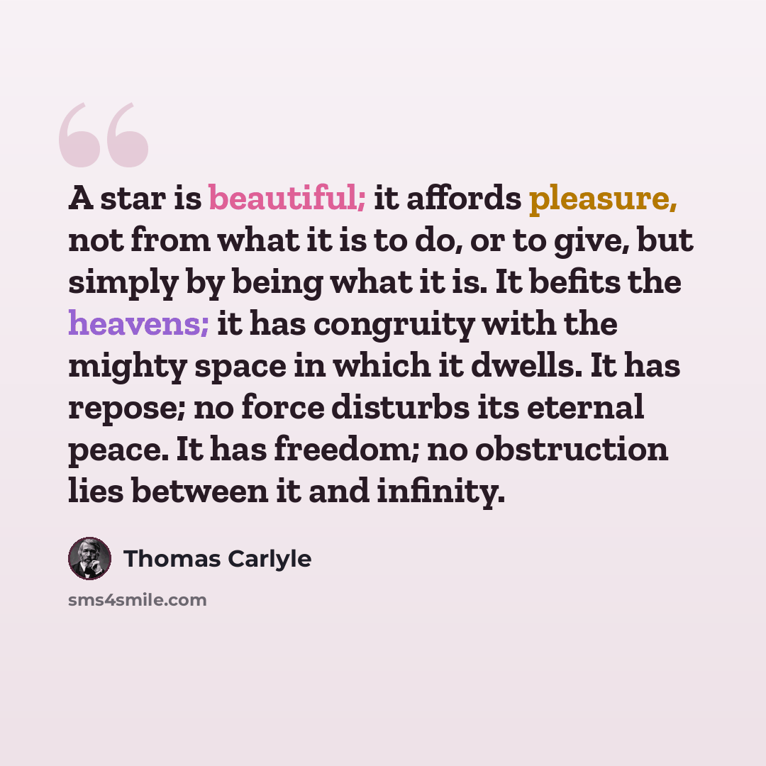 “A star is beautiful; it affords pleasure, not from what it is to do, or to give, but simply by being what it is. It befits the heavens; it has congruity with the mighty space in which it dwells. It has repose; no force disturbs its eternal peace. It has freedom; no obstruction lies between it and…” quote by Thomas Carlyle