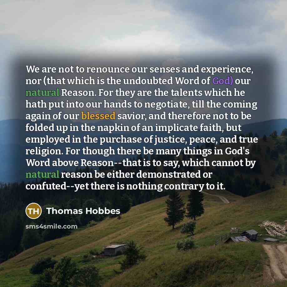 “We are not to renounce our senses and experience, nor (that which is the undoubted Word of God) our natural Reason. For they are the talents which he hath put into our hands to negotiate, till the coming again of our blessed savior, and therefore not to be folded up in the napkin of an implicate…” quote by Thomas Hobbes