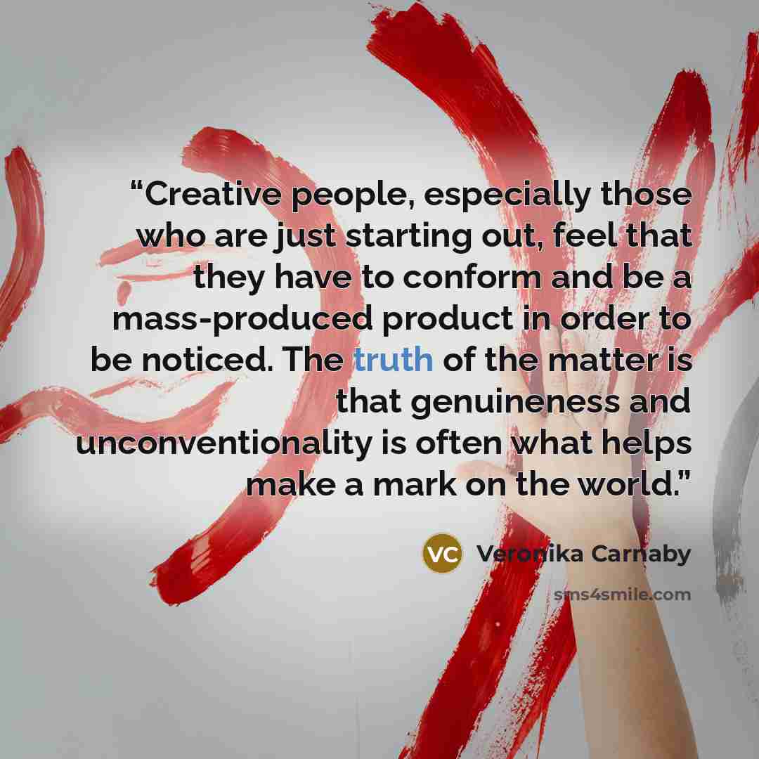 “Creative people, especially those who are just starting out, feel that they have to conform and be a mass-produced product in order to be noticed. The truth of the matter is that genuineness and unconventionality is often what helps make a mark on the world.” quote by Veronika Carnaby