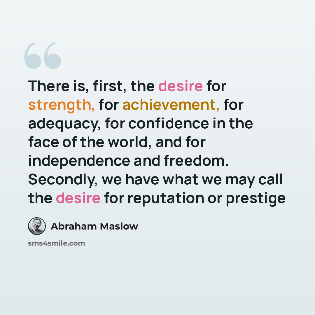 “There is, first, the desire for strength, for achievement, for adequacy, for confidence in the face of the world, and for independence and freedom. Secondly, we have what we may call the desire for reputation or prestige” quote by Abraham Maslow