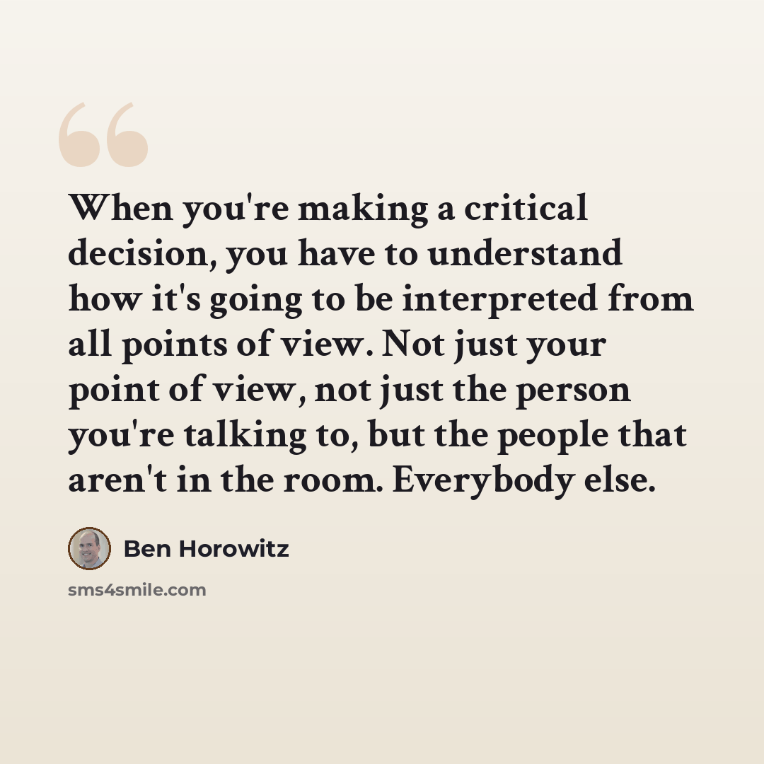 “When you're making a critical decision, you have to understand how it's going to be interpreted from all points of view. Not just your point of view, not just the person you're talking to, but the people that aren't in the room. Everybody else.” quote by Ben Horowitz