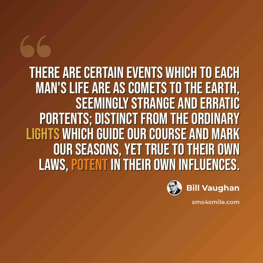 “There are certain events which to each man's life are as comets to the earth, seemingly strange and erratic portents; distinct from the ordinary lights which guide our course and mark our seasons, yet true to their own laws, potent in their own influences.” quote by Bill Vaughan