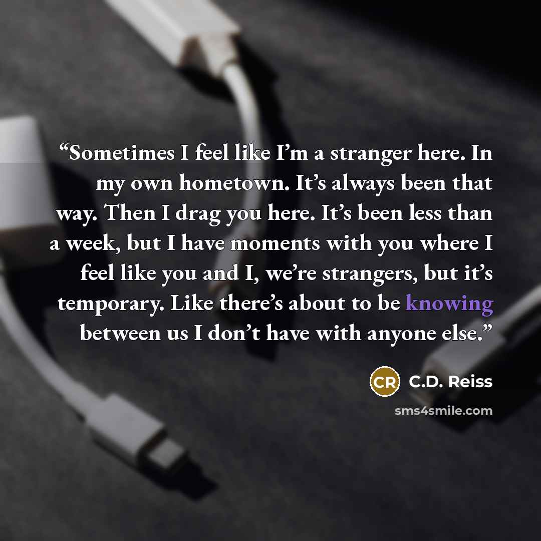 “Sometimes I feel like I’m a stranger here. In my own hometown. It’s always been that way. Then I drag you here. It’s been less than a week, but I have moments with you where I feel like you and I, we’re strangers, but it’s temporary. Like there’s about to be knowing between us I don’t have with…” quote by C.D. Reiss