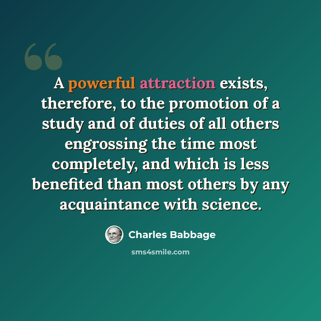 “A powerful attraction exists, therefore, to the promotion of a study and of duties of all others engrossing the time most completely, and which is less benefited than most others by any acquaintance with science.” quote by Charles Babbage