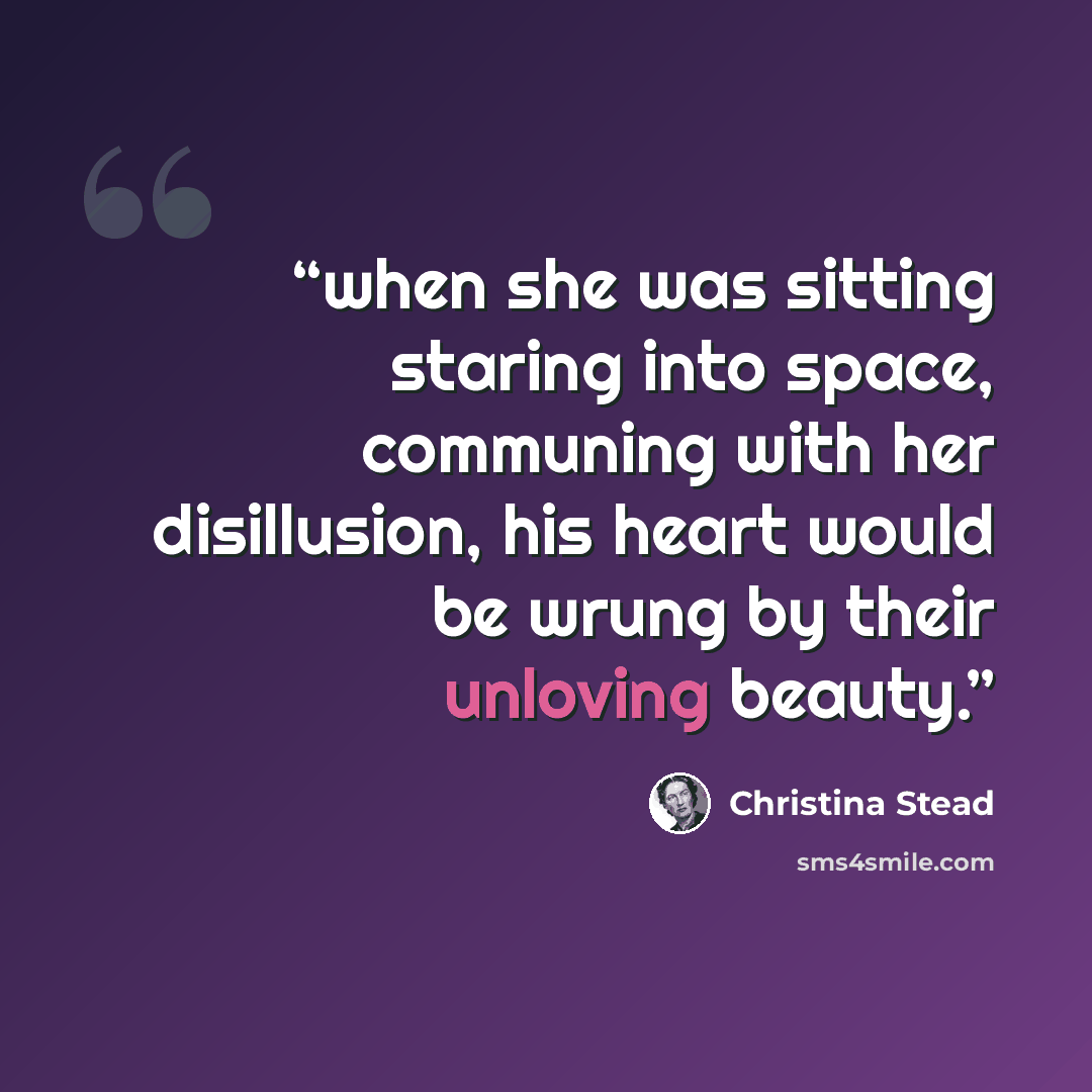 “when she was sitting staring into space, communing with her disillusion, his heart would be wrung by their unloving beauty.” quote by Christina Stead