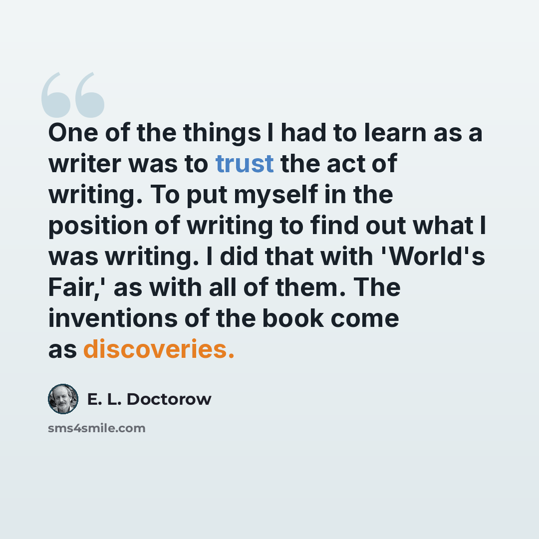 “One of the things I had to learn as a writer was to trust the act of writing. To put myself in the position of writing to find out what I was writing. I did that with 'World's Fair,' as with all of them. The inventions of the book come as discoveries.” quote by E. L. Doctorow