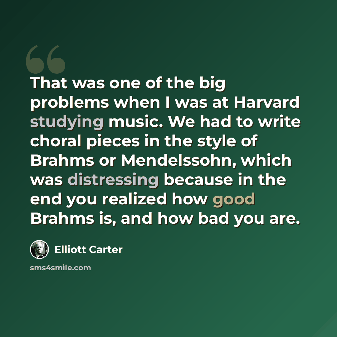 “That was one of the big problems when I was at Harvard studying music. We had to write choral pieces in the style of Brahms or Mendelssohn, which was distressing because in the end you realized how good Brahms is, and how bad you are.” quote by Elliott Carter