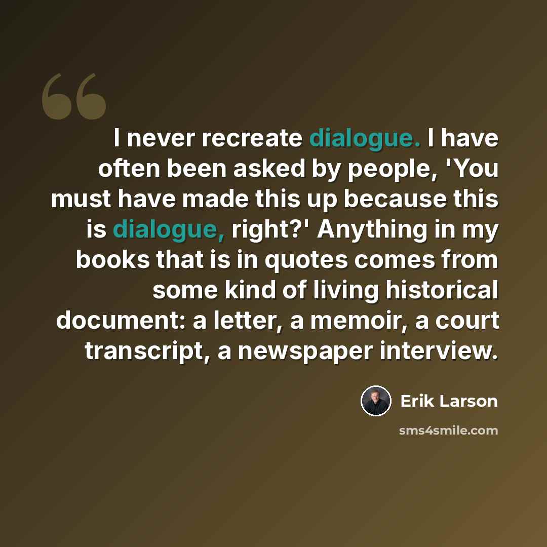 “I never recreate dialogue. I have often been asked by people, 'You must have made this up because this is dialogue, right?' Anything in my books that is in quotes comes from some kind of living historical document: a letter, a memoir, a court transcript, a newspaper interview.” quote by Erik Larson