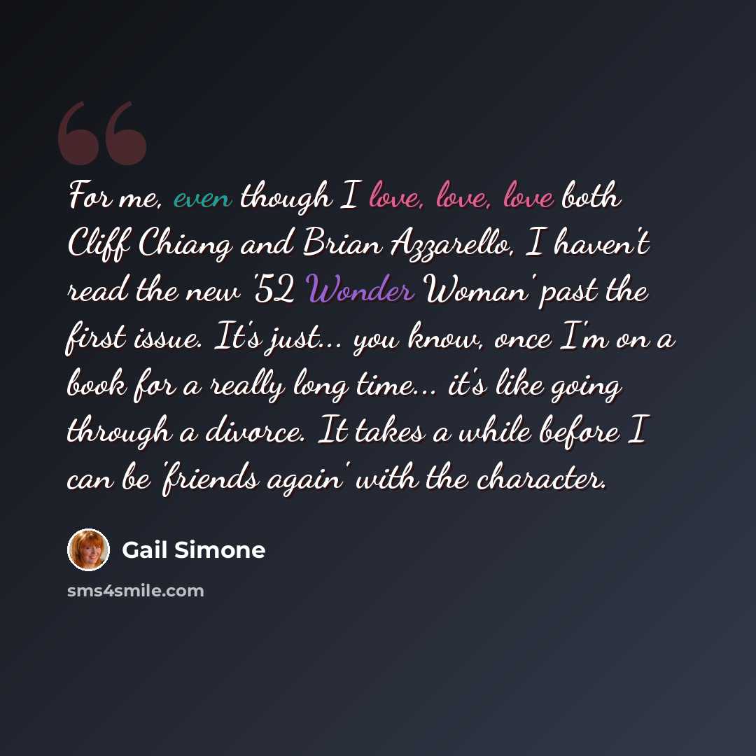 “For me, even though I love, love, love both Cliff Chiang and Brian Azzarello, I haven't read the new '52 Wonder Woman' past the first issue. It's just... you know, once I'm on a book for a really long time... it's like going through a divorce. It takes a while before I can be 'friends again' with…” quote by Gail Simone