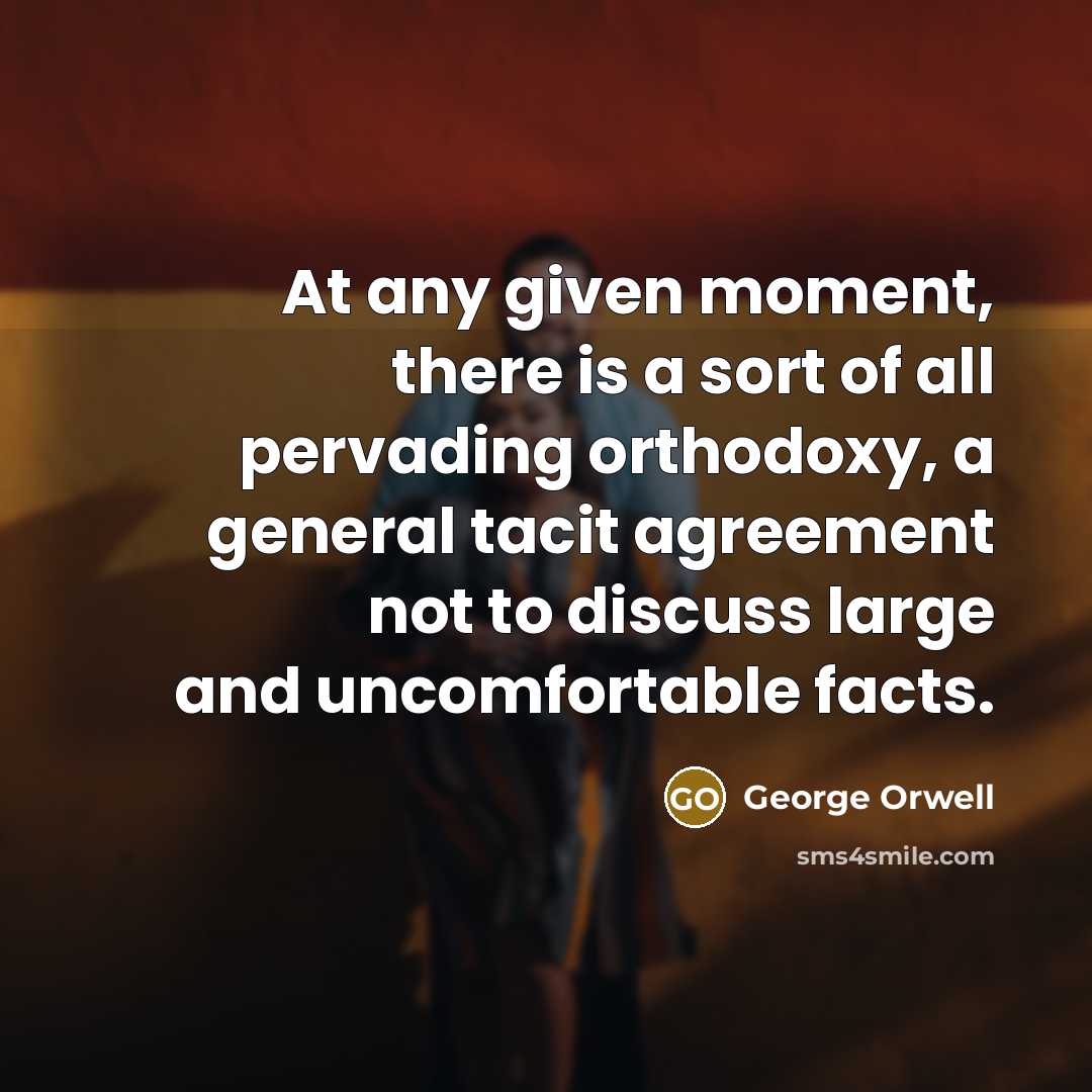 “At any given moment, there is a sort of all pervading orthodoxy, a general tacit agreement not to discuss large and uncomfortable facts.” quote by George Orwell