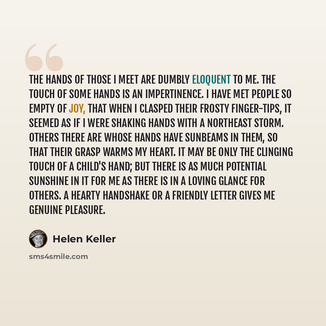 “The hands of those I meet are dumbly eloquent to me. The touch of some hands is an impertinence. I have met people so empty of joy, that when I clasped their frosty finger-tips, it seemed as if I were shaking hands with a northeast storm. Others there are whose hands have sunbeams in them, so that…” quote by Helen Keller